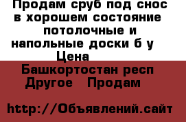 Продам сруб под снос в хорошем состояние ,потолочные и напольные доски б/у  › Цена ­ 15 - Башкортостан респ. Другое » Продам   